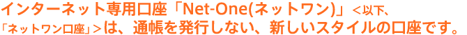インターネット専用口座「Net-One(ネットワン)」は、通帳を発行しない、新しいスタイルの口座です。