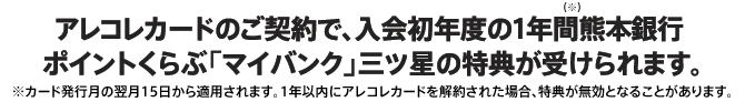 アレコレカードのご契約で、入会初年度の1年間熊本銀行ポイントくらぶ「マイバンク」三ツ星の特典が受けられます。