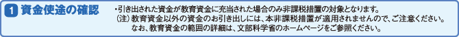 (1)資金使途の確認 ・引き出された資金が教育資金に充当された場合のみ非課税措置の対象となります。(※教育資金以外の資金のお引き出しには、本非課税措置が適用されませんので、ご注意ください。なお、教育資金の範囲の詳細は、文部科学省のホームページをご参照ください。)