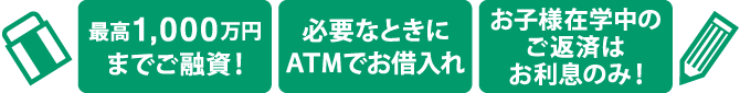 教育カードローン3つのポイント・・・1.最高1,000万円までご融資! 2.必要なときにATMでお借入れ 3.お子様在学中のご返済はお利息のみ!