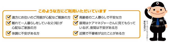このような方にご利用いただいています ●遠方にお住まいのご両親が心配なご親族の方●離れて一人暮らしをしている父(母)が心配なご家族の方●体調に不安がある方●高齢者の二人暮らしで不安な方●昼間はケアマネジャーさんに見てもらっているが夜間は不安がある方●近隣で不審者が出たことがある方