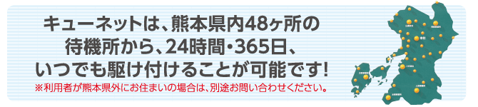 キューネットは、熊本県内48ヶ所の待機所から、24時間・365日、いつでも駆け付けることが可能です! ※利用者が熊本県外にお住まいの場合は、別途お問い合わせください。