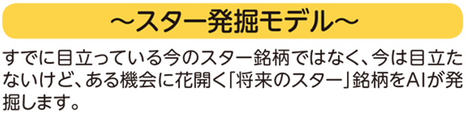 ~スター発掘モデル~ すでに目立っている今のスター銘柄ではなく、今は目立たないけど、ある機会に花開く「将来のスター」銘柄をAIが発掘します。
