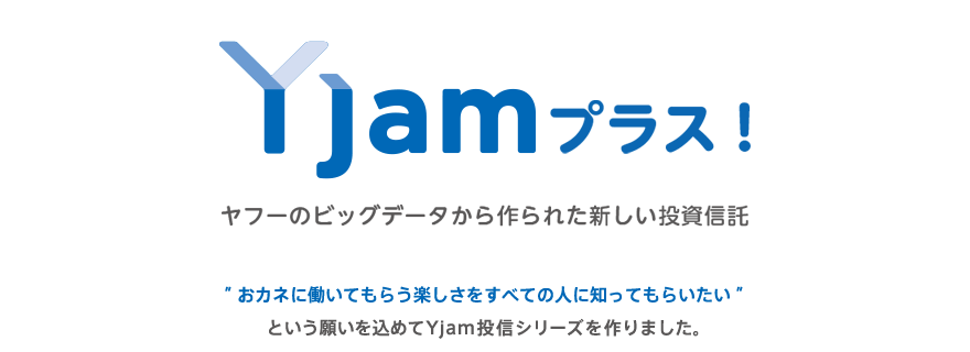 Yjamプラス!ヤフーのビッグデータから作られた新しい投資信託 "おカネに働いてもらう楽しさをすべての人に知ってもらいたい"という願いを込めてYjam投信シリーズを作りました。