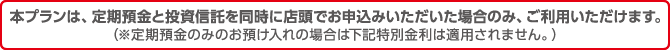 本プランは、定期預金と投資信託を同時に店頭でお申込みいただいた場合のみ、ご利用いただけます。（※定期預金のみのお預け入れの場合は下記特別金利は適用されません。）