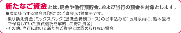 新たなご資金とは、現金や他行預貯金、および当行の預金を対象とします