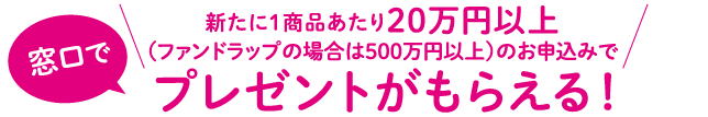 窓口で、新たに1商品あたり20万円以上 (ファンドラップの場合は500万円以上)のお申込みでプレゼントがもらえる!