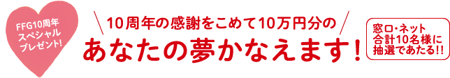 FFG10周年スペシャルプレゼント! 10周年の感謝をこめて10万円分のあなたの夢かなえます!窓口・ネット合計10名様に抽選であたる!!