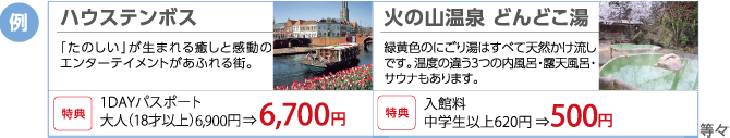 例)ハウステンボス・・・「たのしい」が生まれる癒しと感動のエンターテイメントがあふれる街。(特典)1DAYパスポート 大人(18才以上)6,900円 ⇒ 6,700円 例)火の山温泉・・・どんどこ湯:緑黄色のにごり湯はすべて天然かけ流しです。温度の違う3つの内風呂・露天風呂・サウナもあります。入館料 中学生以上620円 ⇒500円