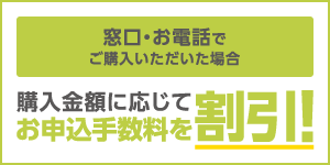 窓口・お電話でご購入いただいた場合、購入金額に応じてお申込手数料を割引!