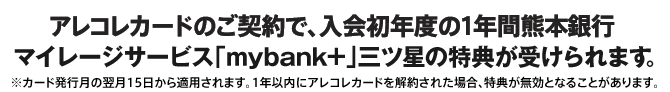 アレコレカードのご契約で、入会初年度の1年間熊本銀行マイレージサービス「mybank+」三ツ星の特典が受けられます。