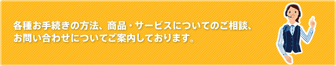 各種お手続きの方法、商品・サービスについてのご相談、お問い合わせについてご案内しております。