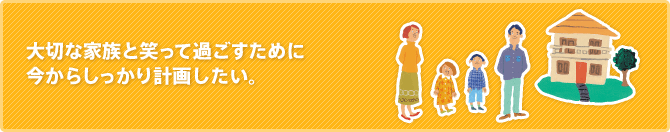 大切な家族と笑って過ごすために今からしっかり計画したい。