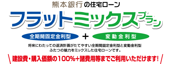 熊本銀行の住宅ローン/フラットミックスプラン/全期間固定金利型/変動金利型/将来にわたっての経済計画がたてやすい全期間固定金利型と変動金利型ふたつの魅力をミックスした住宅ローンです。/建設費・購入価格の100%＋諸費用等までご利用いただけます!