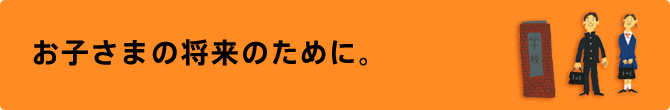 お子様の将来のために。