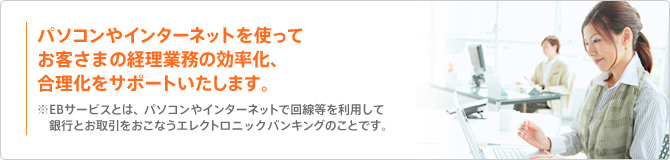 パソコンやインターネットを使ってお客さまの経理業務の効率化、合理化をサポートいたします。※EBサービスとは、パソコンやインターネットで回線等を利用して銀行とお取引をおこなうエレクトロニックバンキングのことです。