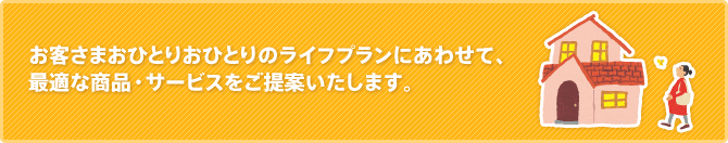 お客さまおひとりおひとりのライフプランにあわせて、最適な商品・サービスをご提案いたします。