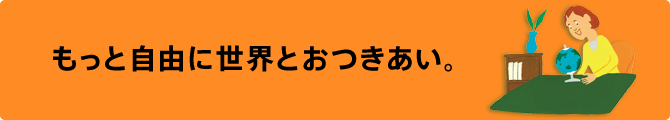 もっと自由に世界とおつきあい。