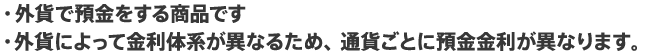 外貨で預金をする商品です。外貨によって金利体系が異なるため、通貨ごとに預金金利が異なります。