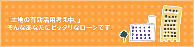 「土地の有効活用考え中。」 そんなあなたにピッタリなローンです。