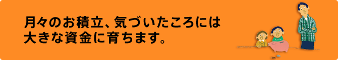 月々のお積立、気づいたころには大きな資金に育ちます。