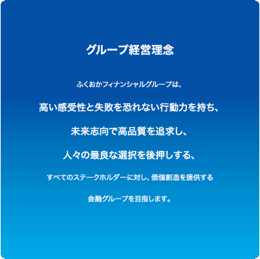 グループ経営理念/ふくおかフィナンシャルグループは、高い感受性と失敗を恐れない行動力を持ち、未来志向で高品質を追求し、人々の最良な選択を後押しする、すべてのステークホルダーに対し、価値想像を提供する金融グループを目指します。