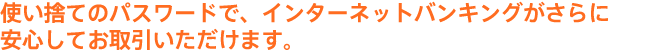 使い捨てのパスワードで、インターネットバンキングが さらに安心してお取引いただけます。