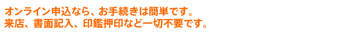 オンライン申込なら、お手続きは簡単です。来店、書面記入、印鑑押印など一切不要です。