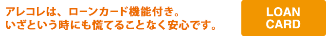 アレコレは、ローンカード機能付き。いざという時にも慌てることなく安心です。