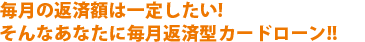 毎月の返済額は一定にしたい！そんなあなたに毎月返済型カードローン！！