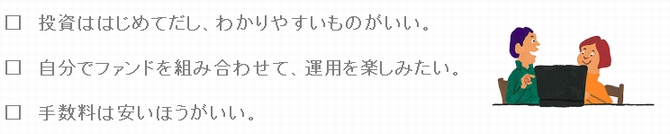 □投資ははじめてだし、わかりやすいものがいい。□自分でファンドを組み合わせて、運用を楽しみたい。□手数料は安いほうがいい。