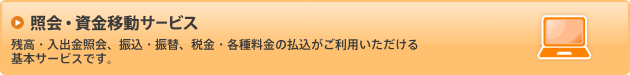 照会・資金移動サービス／残高・入出金明細照会、振込・振替、税金・各種料金の払込がご利用いただける基本サービスです。