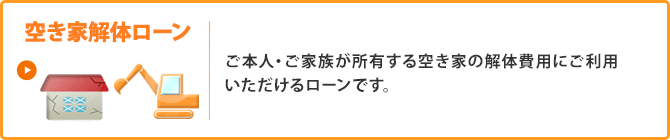 ＜空き家解体ローン＞ご本人・ご家族が所有する空き家の解体費用にご利用いただけるローンです。