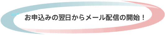 お申込みの翌日からメール配信の開始！