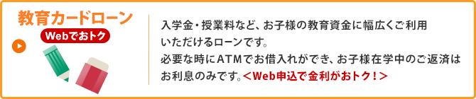 教育カードローン／入学金・授業料など、お子様の教育資金に幅広くご利用いただけるローンです。必要な時にATMでお借入れができ、お子様在学中のご返済はお利息のみです。＜Web申込で金利がおトク！＞