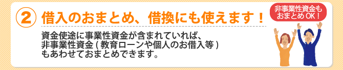 (2)借入のおまとめ、借換にも使えます！資金使途に事業性資金が含まれていれば、非事業性資金（教育ローンや個人のお借入等）もあわせておまとめできます。