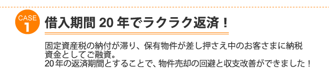 ケース1：借入期間２０年でラクラク返済！固定資産税の納付が滞り、保有物件が差し押さえ中のお客さまに納税資金としてご融資。２０年の返済期間とすることで、物件売却の回避と収支改善ができました！