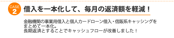 ケース2：借入を一本化して、毎月の返済額を軽減！金融機関の事業用借入と個人カードローン借入・信販系キャッシングをまとめて一本化。長期返済とすることでキャッシュフローが改善しました！