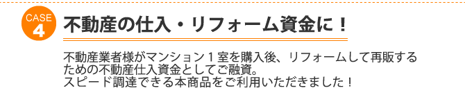 ケース4：不動産の仕入・リフォーム資金に！不動産業者様がマンション1室を購入後、リフォームして再販するための不動産仕入資金としてご融資。 スピード調達できる本商品をご利用いただきました！