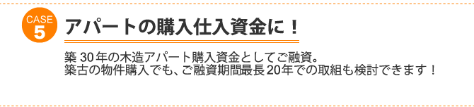 ケース5：アパートの購入仕入資金に！築30年の木造アパート購入資金としてご融資。 築古の物件購入でも、ご融資期間最長20年での取組も検討できます！