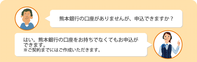 Q.熊本銀行の口座がありませんが、申込できますか？　A.はい。熊本銀行の口座をお持ちでなくてもお申込ができます。※ご契約までにはご作成いただきます。