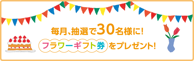 毎月、抽選で30名様に！フラワーギフト券をプレゼント！