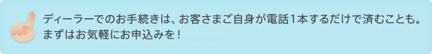 ディーラーでのお手続きは、お客さまご自身が電話１本するだけで済むことも。 まずはお気軽にお申込みを！