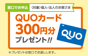 窓口でお申込〈対象〉個人・法人のお客さま QUOカード300円分プレゼント!!※プレゼントは窓口でお渡しします。