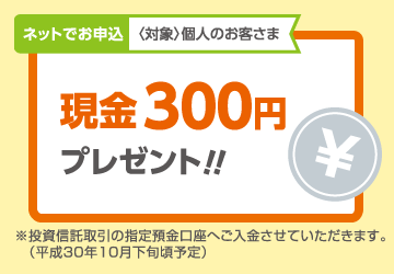 ネットでお申込〈対象〉個人のお客さま 現金300円プレゼント!!※投資信託取引の指定預金口座へご入金させていただきます。(平成30年10月下旬頃予定)