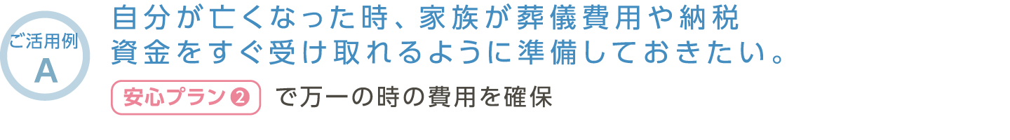 【ご活用例A】自分が亡くなった時、家族が葬儀費用や納税資金をすぐ受け取れるように準備しておきたい。