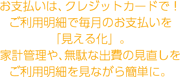 お支払いは、クレジットカードで！ご利用明細で毎月のお支払いを「見える化」家計管理や、無駄な出費の見直しをご利用明細を見ながら簡単に