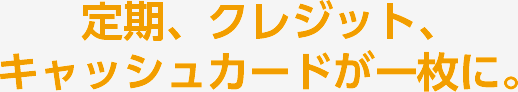 定期、クレジット、キャッシュカードが一枚に。
