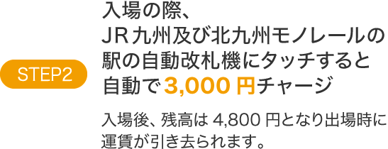 STEP2入場の際、JR九州及び北九州モノレールの駅の自動改札機にタッチすると自動で3,000円チャージ入場後、残高は4,800円となり出場時に運賃が引き去られます。