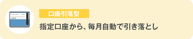 口座引落型 指定口座から、毎月自動で引き落とし